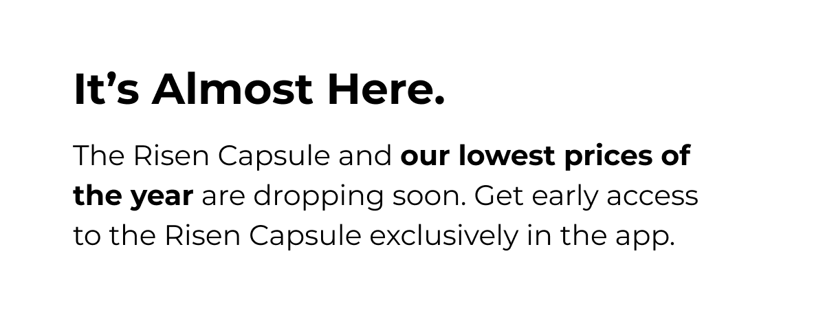 It's Almost Here. The Risen Capsule and our lowest prices of the year are dropping soon. Get early access to the Risen Capsule exclusively in the app.