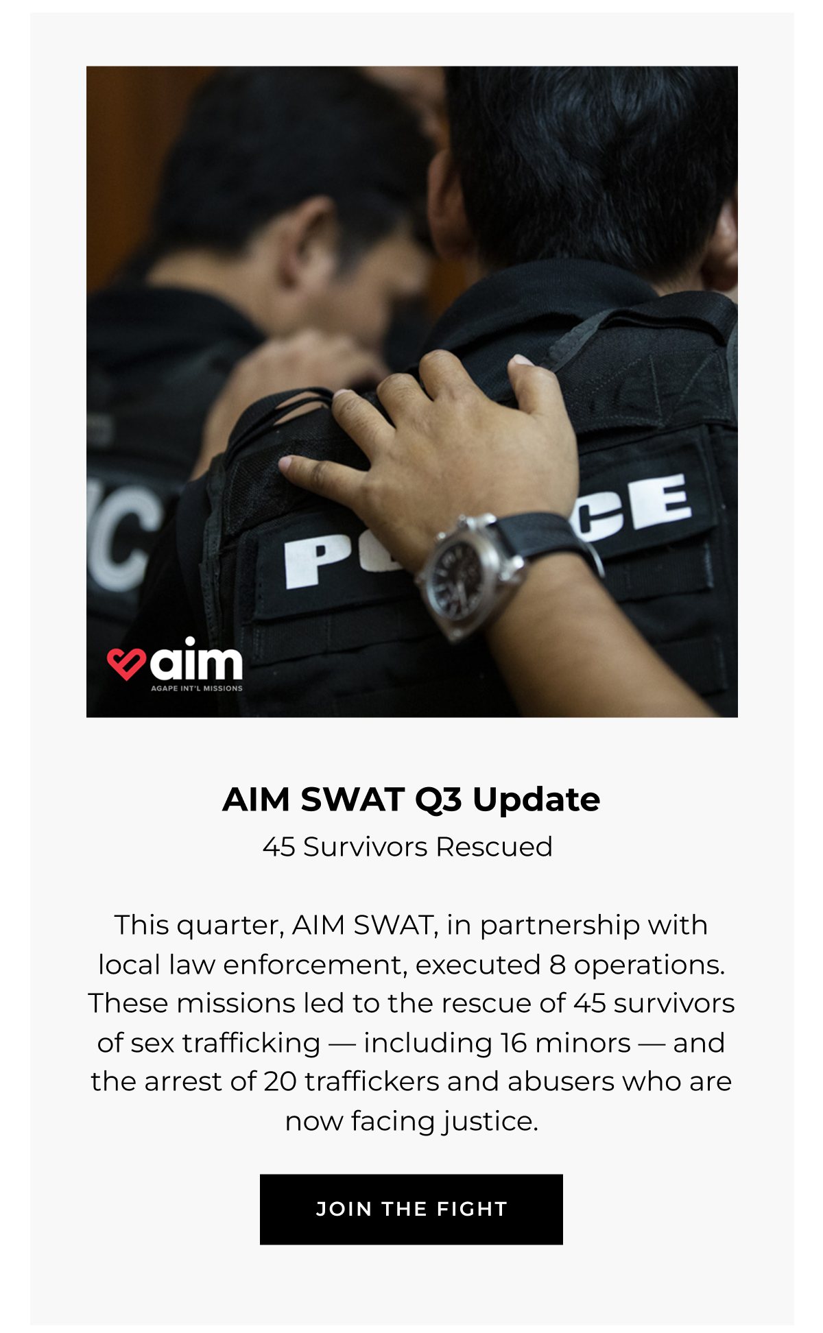 AIM SWAT Q3 Update  45 Survivors Rescued (43 survivors rescued can be in a smaller font)  This quarter, AIM SWAT, in partnership with local law enforcement, executed 8 operations. These missions led to the rescue of 45 survivors of sex trafficking - including 16 minors - and the arrest of 20 traffickers and abusers who are now facing justice.