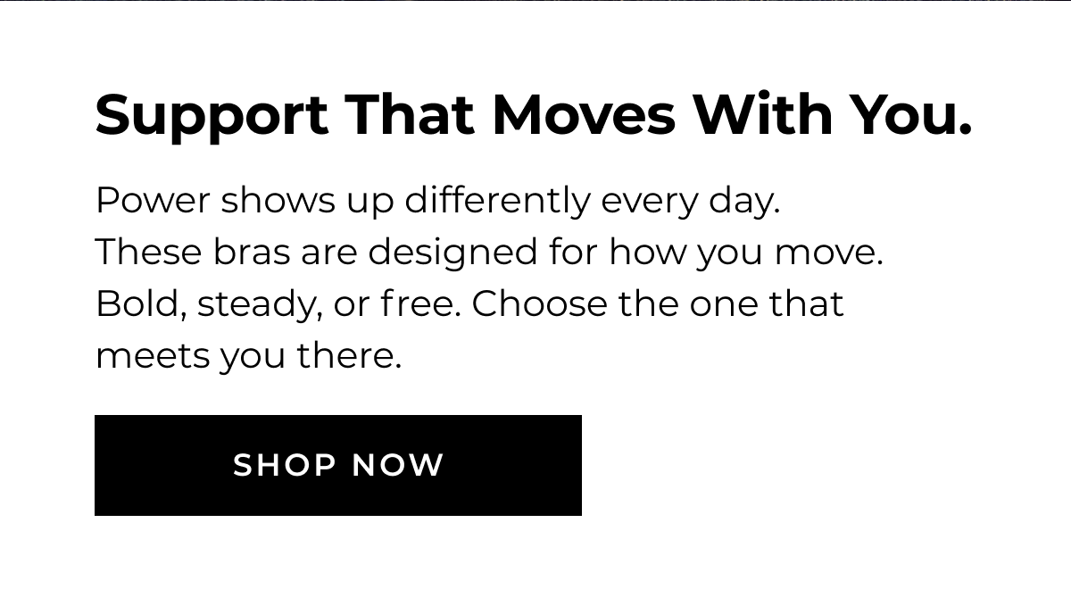 SUPPORT THAT MOVES WITH YOU. Power shows up differently every day. These bras are designed for how you move. Bold, steady, or free. Choose the one that meets you there. SHOP NOW