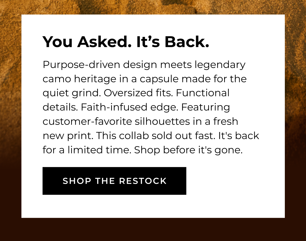 You Asked. It's Back. Purpose-driven design meets legendary camo heritage in a capsule made for the quiet grind. Oversized fits. Functional details. Faith-infused edge. Featuring customer-favorite silhouettes in a fresh new print. This collab sold out fast. It's back for a limited time. Shop before it's gone. SHOP THE RESTOCK