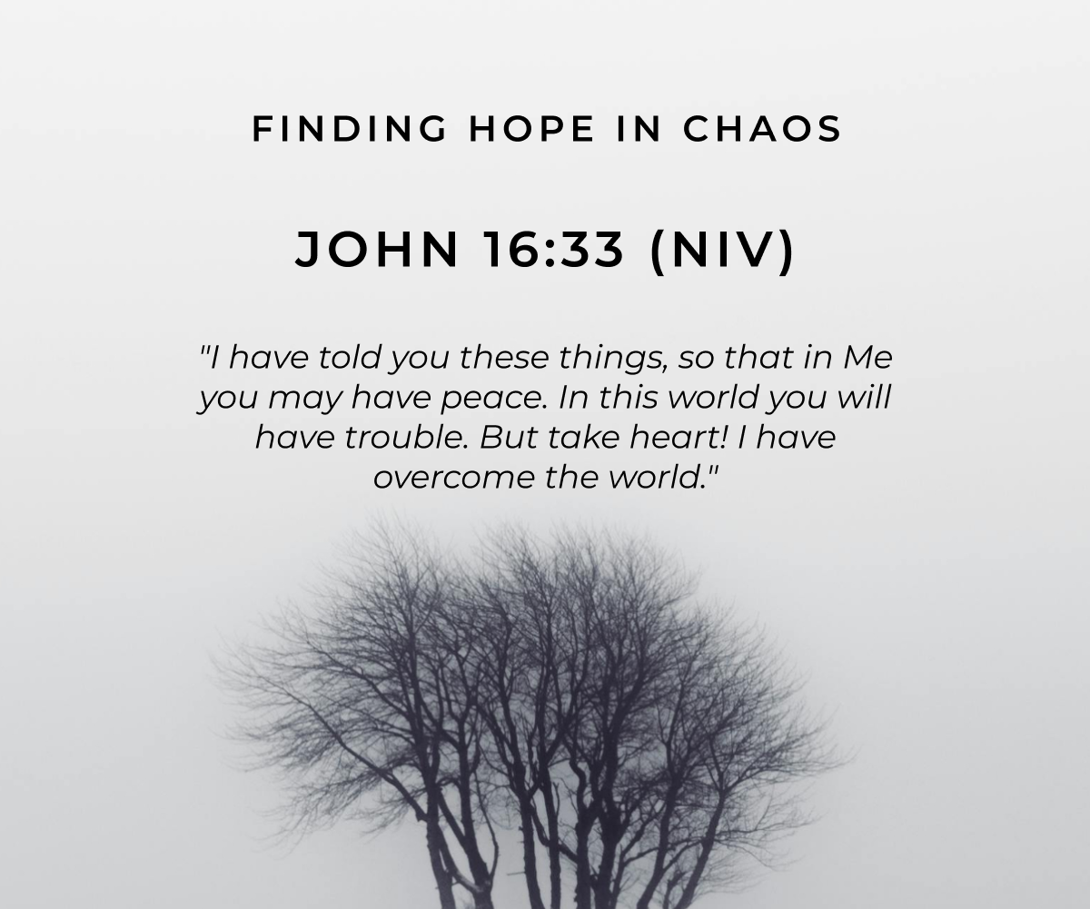 Finding Hope in Chaos  John 16:33 (NIV)  "I have told you these things, so that in Me you may have peace. In this world you will have trouble. But take heart! I have overcome the world."