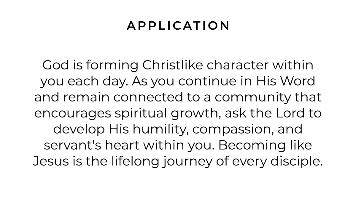 God is forming Christlike character within you each day. As you continue in His Word and remain connected to a community that encourages spiritual growth, ask the Lord to develop His humility, compassion, and servant's heart within you. Becoming like Jesus is the lifelong journey of every disciple.