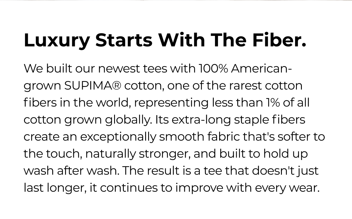 Luxury Starts With The Fiber. We built our newest tees with 100% American- grown SUPIMA® cotton, one of the rarest cotton fibers in the world, representing less than 1% of all cotton grown globally. Its extra-long staple fibers create an exceptionally smooth fabric that's softer to the touch, naturally stronger, and built to hold up wash after wash. The result is a tee that doesn't just last longer, it continues to improve with every wear.
