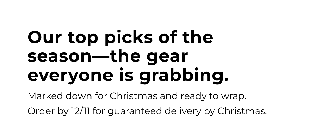 our top picks of the season - the gear everyone is grabbing. marked down for christmas and ready to wrap. order by 12/11 for guaranteed delivery by christmas.