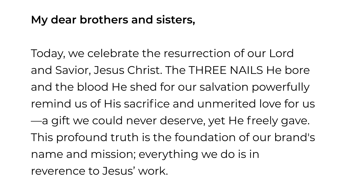My dear brothers and sisters, Today, we celebrate the resurrection of our Lord and Savior, Jesus Christ. The THREE NAILS He bore and the blood He shed for our salvation powerfully remind us of His sacrifice and unmerited love for us -a gift we could never deserve, yet He freely gave. This profound truth is the foundation of our brand's name and mission; everything we do is in reverence to Jesus' work.