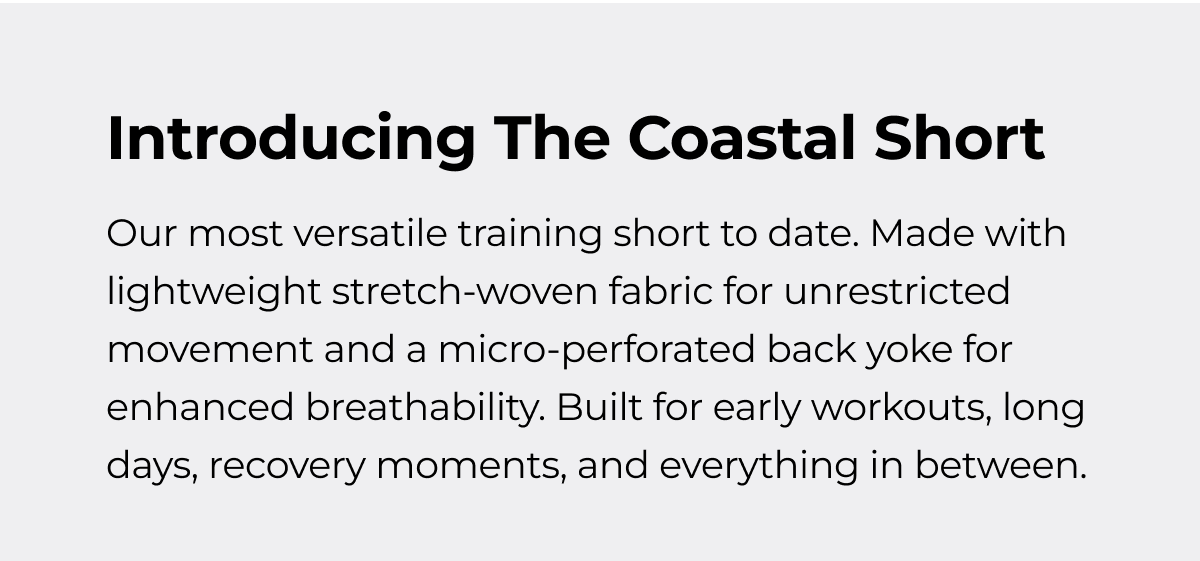 Introducing The Coastal Short Our most versatile training short to date. Made with lightweight stretch-woven fabric for unrestricted movement and a micro-perforated back yoke for enhanced breathability. Built for early workouts, long days, recovery moments, and everything in between.