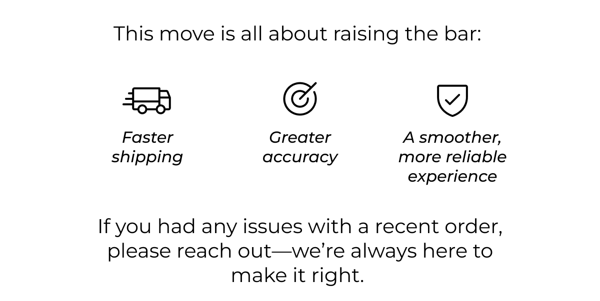 This move is all about raising the bar:  Faster shipping Greater accuracy A smoother, more reliable experience  If you had any issues with a recent order, please reach out-we're always here to make it right.