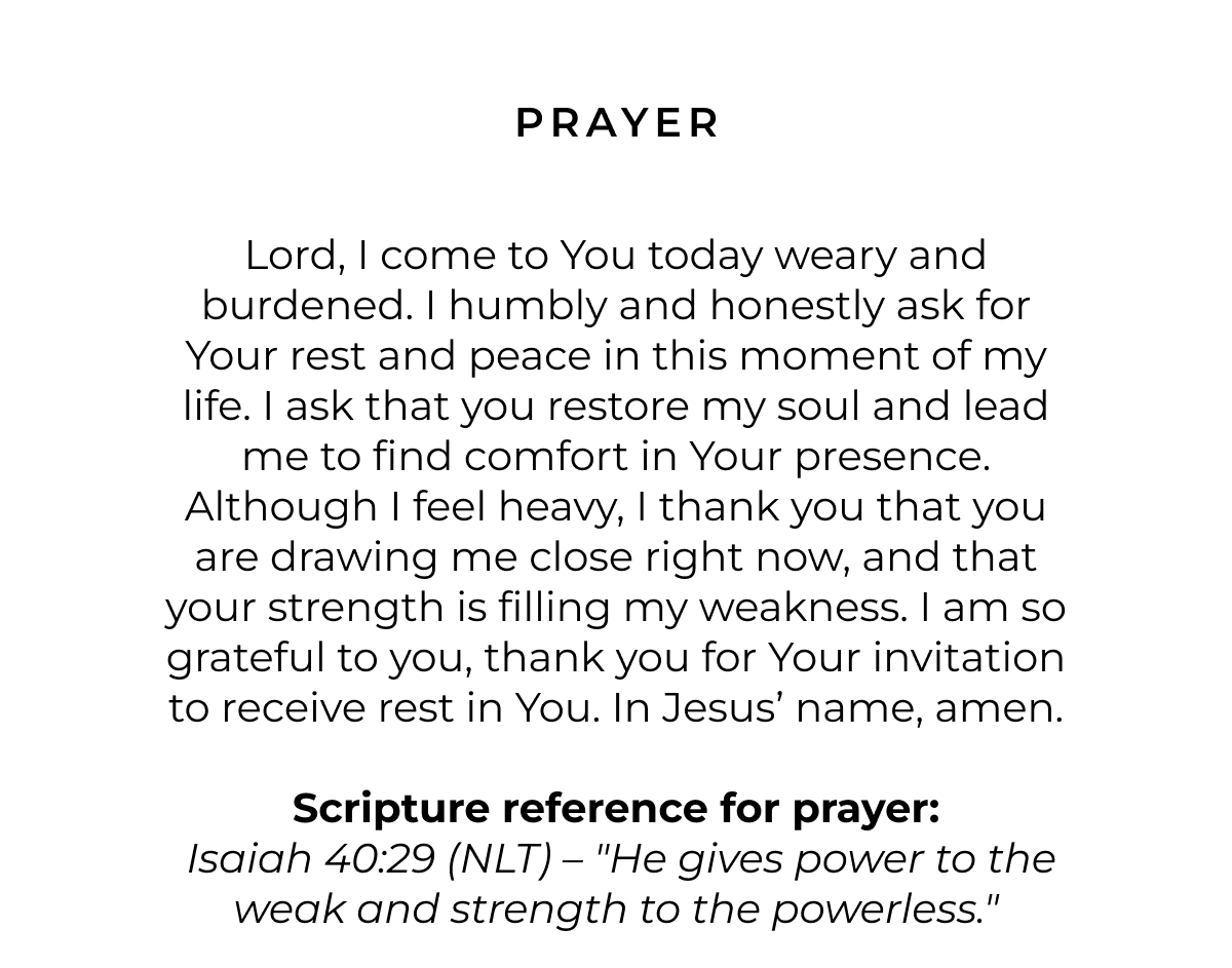 Prayer: Lord, I come to You today weary and burdened. I humbly and honestly ask for Your rest and peace in this moment of my life. I ask that you restore my soul and lead me to find comfort in Your presence. Although I feel heavy, I thank you that you are drawing me close right now, and that your strength is filling my weakness. I am so grateful to you, thank you for Your invitation to receive rest in You. In Jesus' name, amen.