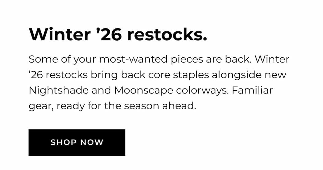 WINTER '26 RESTOCKS Some of your most-wanted pieces are back. Winter '26 restocks bring back core staples alongside new Nightshade and Moonscape colorways. Familiar gear, ready for the season ahead. SHOP NOW