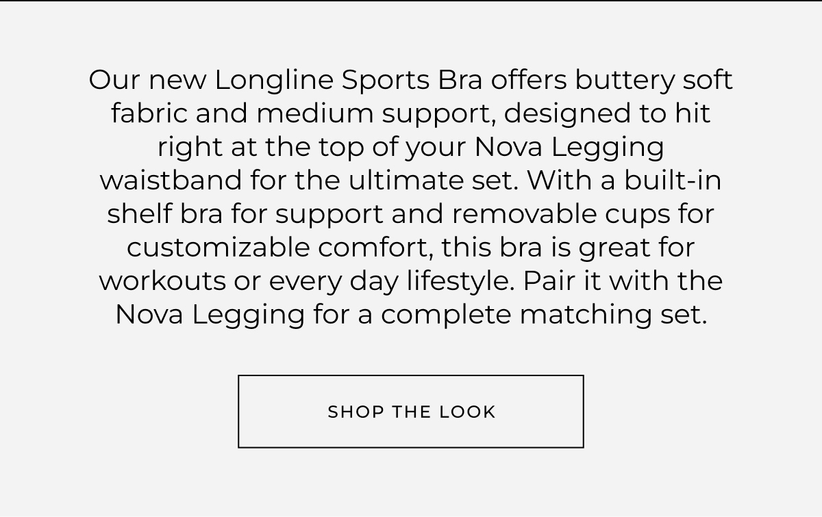 Our new Longline Sports Bra offers buttery soft fabric and medium support, designed to hit right at the top of your Nova Legging waistband for the ultimate set. With a built-in shelf bra for support and removable cups for customizable comfort, this bra is great for workouts or every day lifestyle. Pair it with the Nova Legging for a complete matching set. 