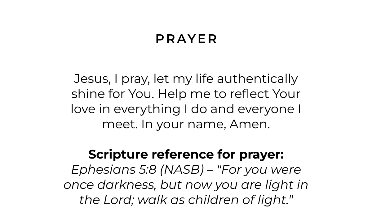 Prayer: Jesus, I pray, let my life authentically shine for You. Help me to reflect Your love in everything I do and everyone I meet. In your name, Amen.  Scripture reference for prayer: Ephesians 5:8 (NASB) - "For you were once darkness, but now you are light in the Lord; walk as children of light."