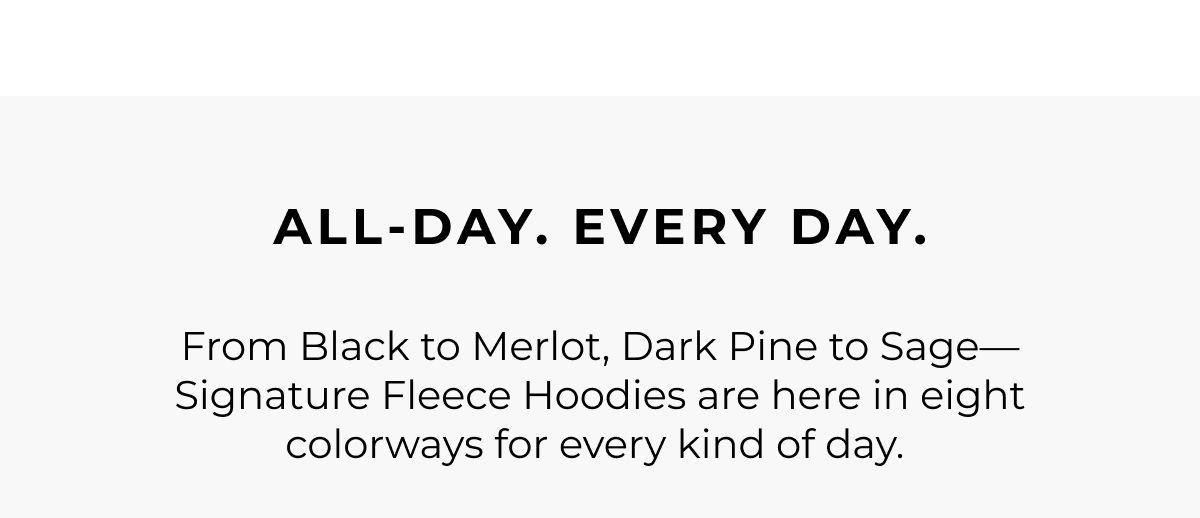 All-day. Every day. From Black to Merlot, Dark Pine to Sage-Signature Fleece Hoodies are here in eight colorways for every kind of day.