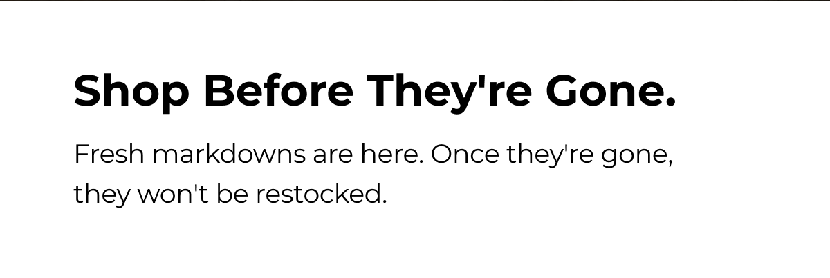 Shop Before They're Gone. Fresh markdowns are here. Once they're gone, they won't be restocked.