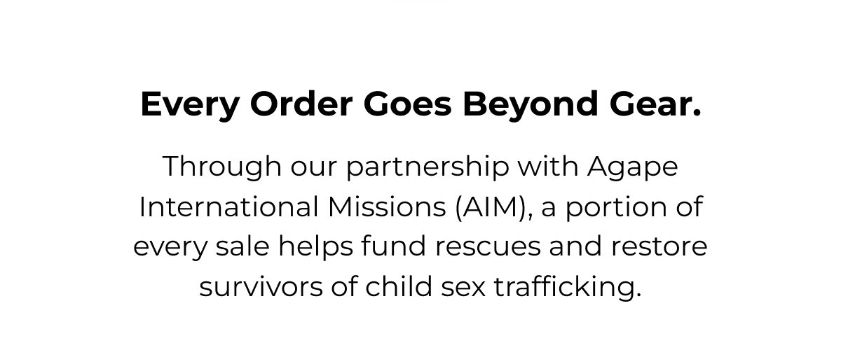Every order goes beyond gear. Through our partnership with Agape International Missions (AIM), a portion of every sale helps fund rescues and restore survivors of child sex trafficking.