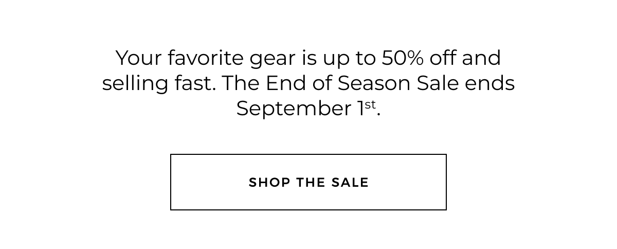Your favorite gear is up to 50% off and selling fast. The End of Season Sale ends September 1st. Shop the sale.