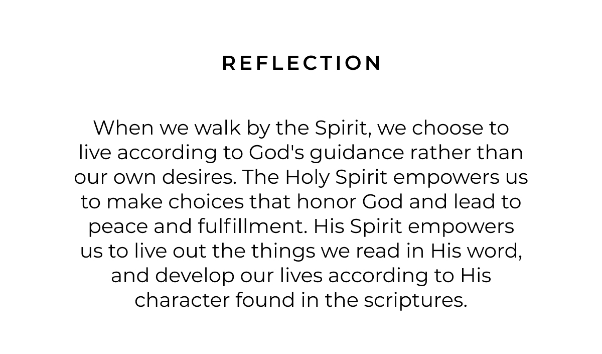 Reflection: When we walk by the Spirit, we choose to live according to God's guidance rather than our own desires. The Holy Spirit empowers us to make choices that honor God and lead to peace and fulfillment. His Spirit empowers us to live out the things we read in His word, and develop our lives according to His character found in the scriptures.