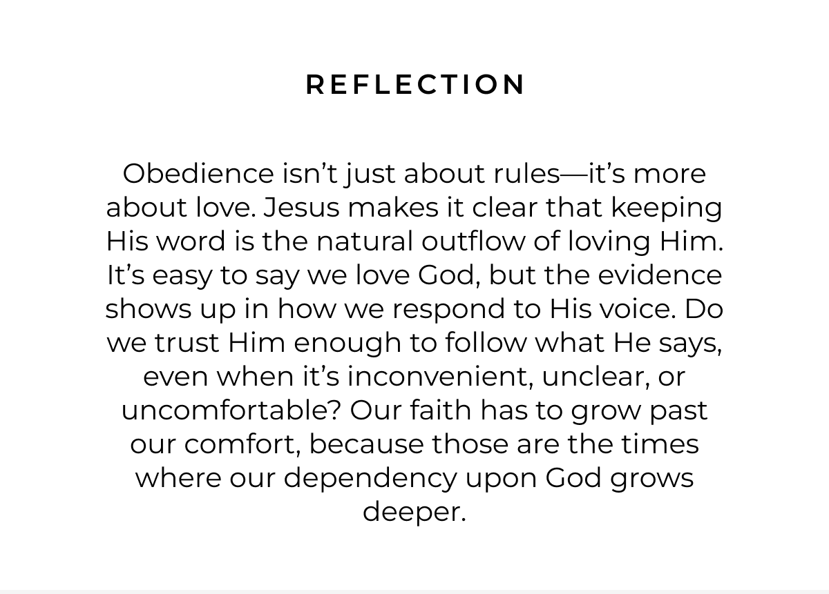 Reflection: Obedience isn't just about rules-it's more about love. Jesus makes it clear that keeping His word is the natural outflow of loving Him. It's easy to say we love God, but the evidence shows up in how we respond to His voice. Do we trust Him enough to follow what He says, even when it's inconvenient, unclear, or uncomfortable? Our faith has to grow past our comfort, because those are the times where our dependency upon God grows deeper.