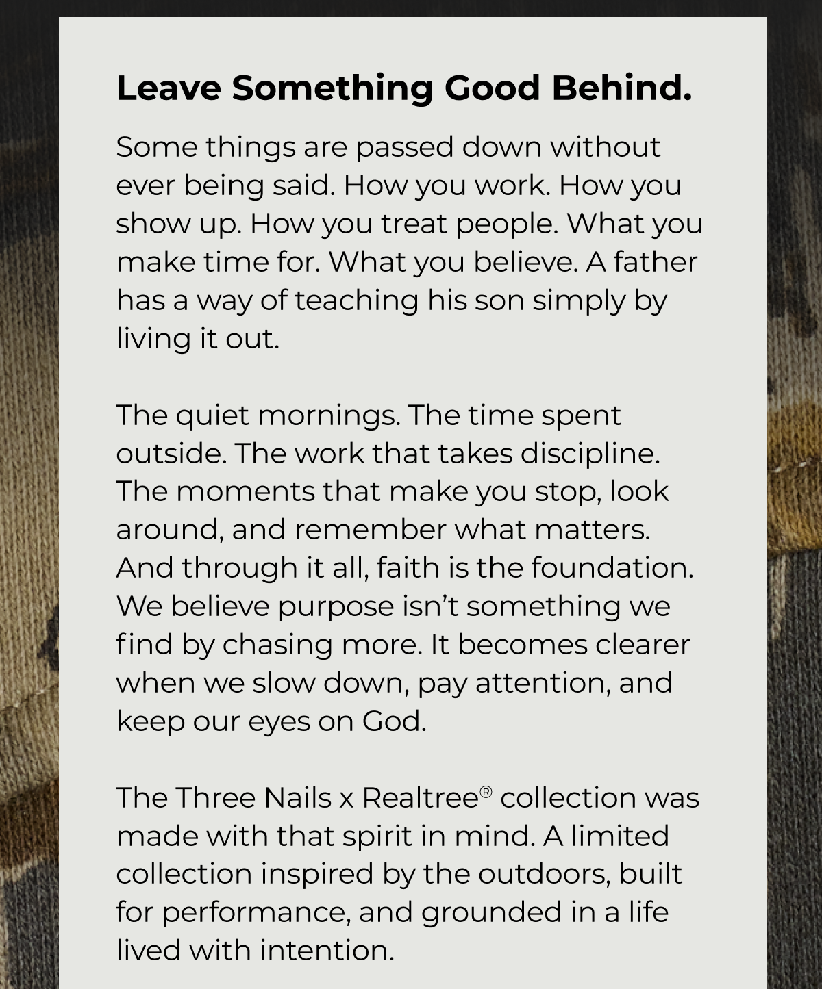 Leave Something Good Behind. Some things are passed down without ever being said. How you work. How you show up. How you treat people. What you make time for. What you believe. A father has a way of teaching his son simply by living it out. The quiet mornings. The time spent outside. The work that takes discipline. The moments that make you stop, look around, and remember what matters. And through it all, faith is the foundation. We believe purpose isn't something we find by chasing more. It becomes clearer when we slow down, pay attention, and keep our eyes on God The Three Nails x Realtree® collection was made with that spirit in mind. A limited collection inspired by the outdoors, built for performance, and grounded in a life lived with intention.