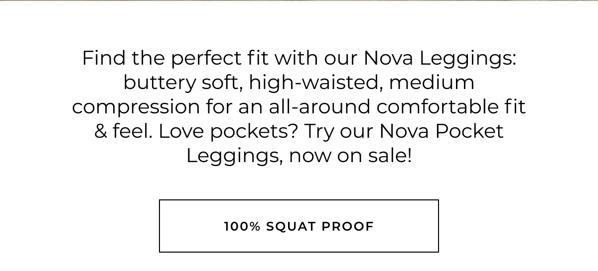 Find the perfect fit with our Nova Leggings: buttery soft, high-waisted, medium compression for an all-around comfortable fit & feel. Love pockets? Try our Nova Pocket Leggings, now on sale! 100% squat proof