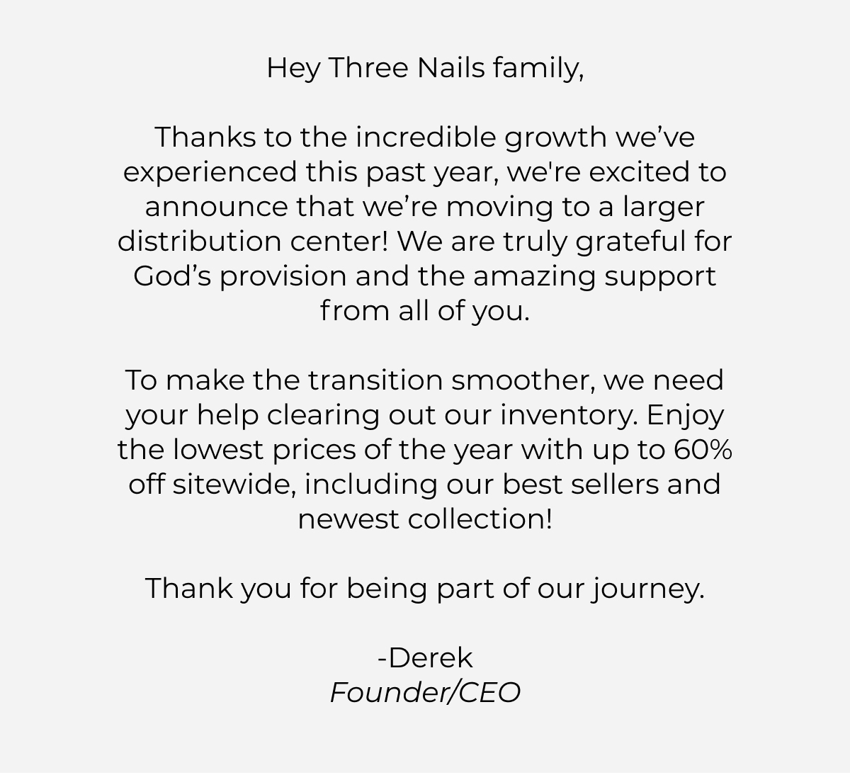 Hey Three Nails family,    Thanks to the incredible growth we've experienced this past year, we're excited to announce that we're moving to a larger distribution center! We are truly grateful for God's provision and the amazing support from all of you.    To make the transition smoother, we need your help clearing out our inventory. Enjoy the lowest prices of the year with up to 60% off sitewide, including our best sellers and newest collection!    Thank you for being part of our journey.    -Derek  Founder/CEO