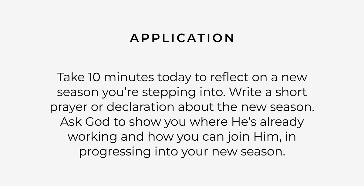 Application: Take 10 minutes today to reflect on a new season you're stepping into. Write a short prayer or declaration about the new season. Ask God to show you where He's already working and how you can join Him, in progressing into your new season.