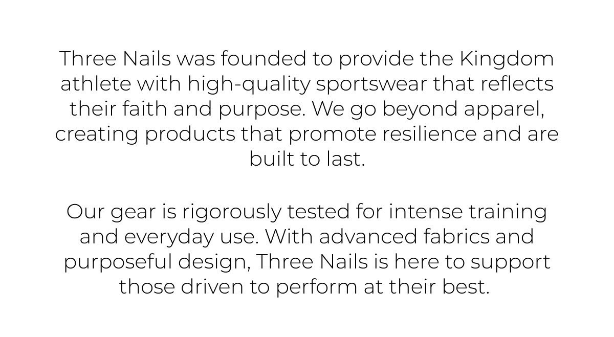 Three Nails was founded to provide the Kingdom athlete with high-quality sportswear that reflects their faith and purpose. we go beyond apparel, creating products that promote resilience and are built to last.    our gear is rigorously tested for intense training and everyday use. with advanced fabrics and purposeful design, Three Nails is here to support those driven to perform at their best.