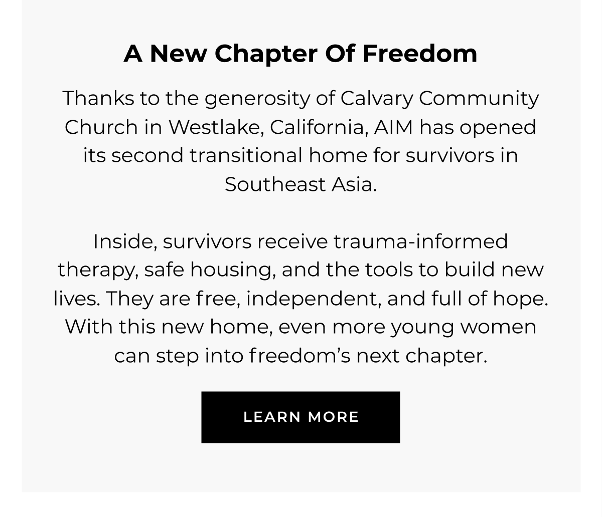 A NEW CHAPTER OF FREEDOM  Thanks to the generosity of Calvary Community Church in Westlake, California, AIM has opened its second transitional home for survivors of trafficking over the age of 18.    Inside, survivors receive trauma-informed therapy, safe housing, and the tools to build new lives. They are free, independent, and full of hope. With this new home, even more young women can step into freedom's next chapter.