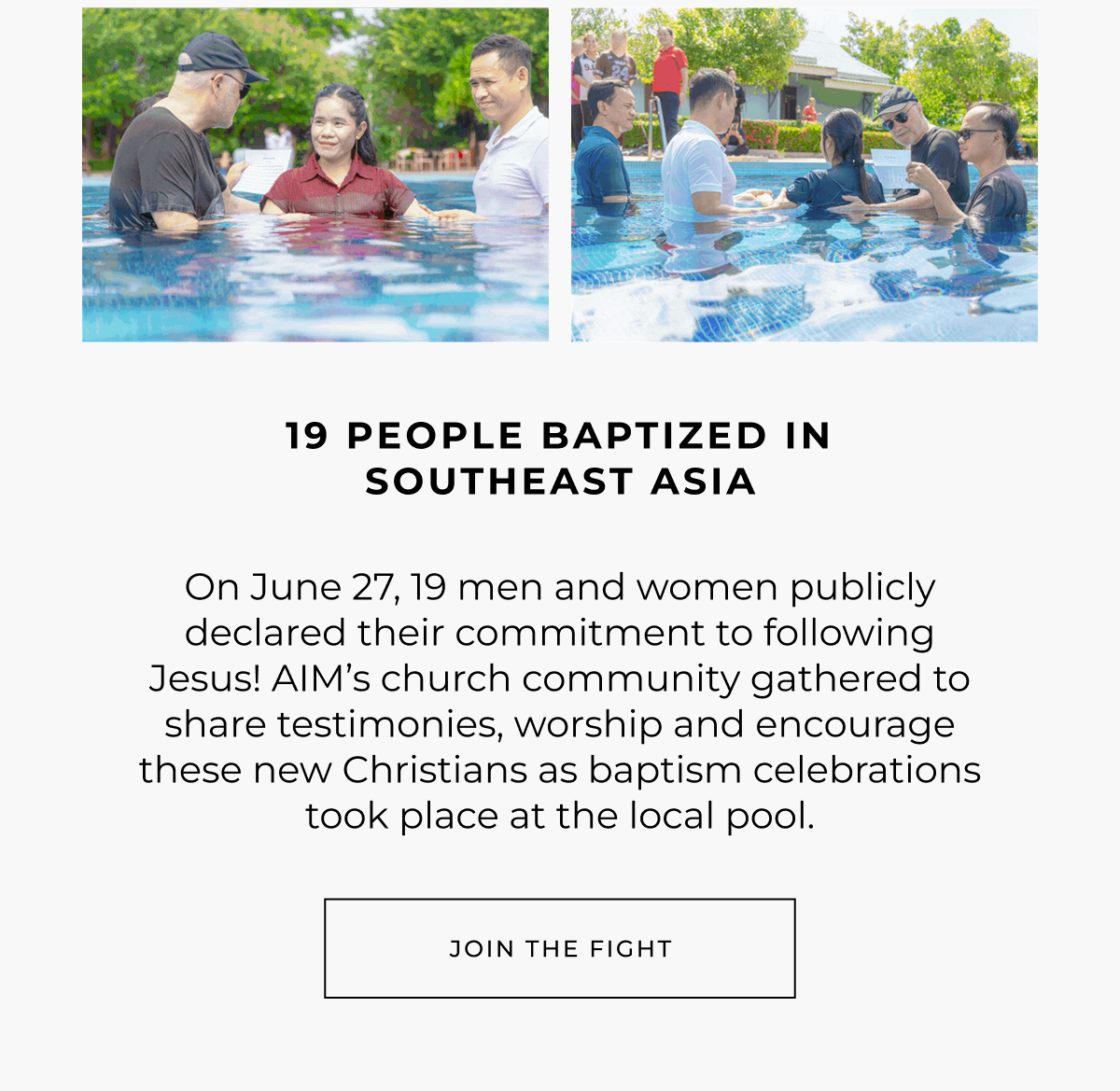 19 people baptized in southeast asia. On June 27, 19 men and women publicly declared their commitment to following Jesus! AIM's church community gathered to share testimonies, worship and encourage these new Christians as baptism celebrations took place at the local pool. Join the fight