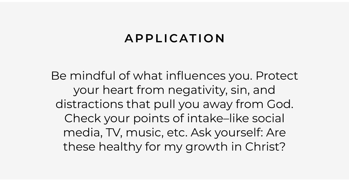 Application: Be mindful of what influences you. Protect your heart from negativity, sin, and distractions that pull you away from God. Check your points of intake-like social media, TV, music, etc. Ask yourself: Are these healthy for my growth in Christ?