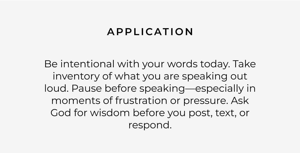 Application: Be intentional with your words today. Take inventory of what you are speaking out loud. Pause before speaking-especially in moments of frustration or pressure. Ask God for wisdom before you post, text, or respond.