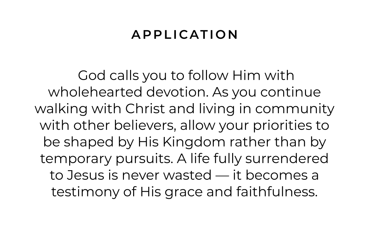 APPLICATION God calls you to follow Him with wholehearted devotion. As you continue walking with Christ and living in community with other believers, allow your priorities to be shaped by His Kingdom rather than by temporary pursuits. A life fully surrendered to Jesus is never wasted - it becomes a testimony of His grace and faithfulness.