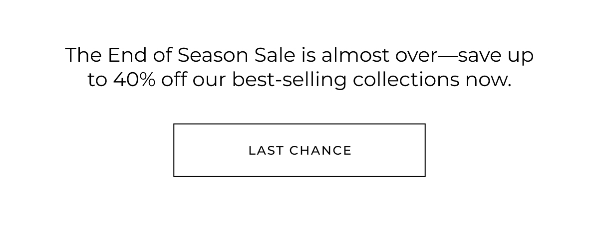 The End of Season Sale is almost over-save up to 40% off our best-selling collections now. last chance
