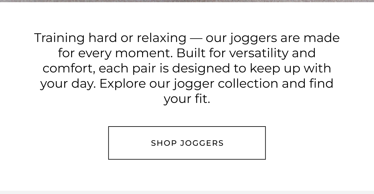 Training hard or relaxing - our joggers are made for every moment. Built for versatility and comfort, each pair is designed to keep up with your day. Explore our jogger collection and find your fit. shop joggers