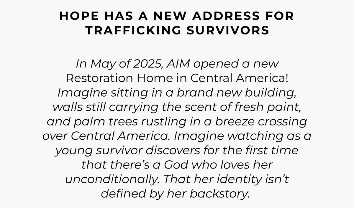 Hope Has A New Address For Trafficking Survivors In May of 2025 AIM opened a new Restoration Home in Central America! Imagine sitting in a brand new building, walls still carrying the scent of fresh paint, and palm trees rustling in a breeze crossing over Central America. Imagine watching as a young survivor discovers for the first time that there's a God who loves her unconditionally. That her identity isn't defined by her backstory. 