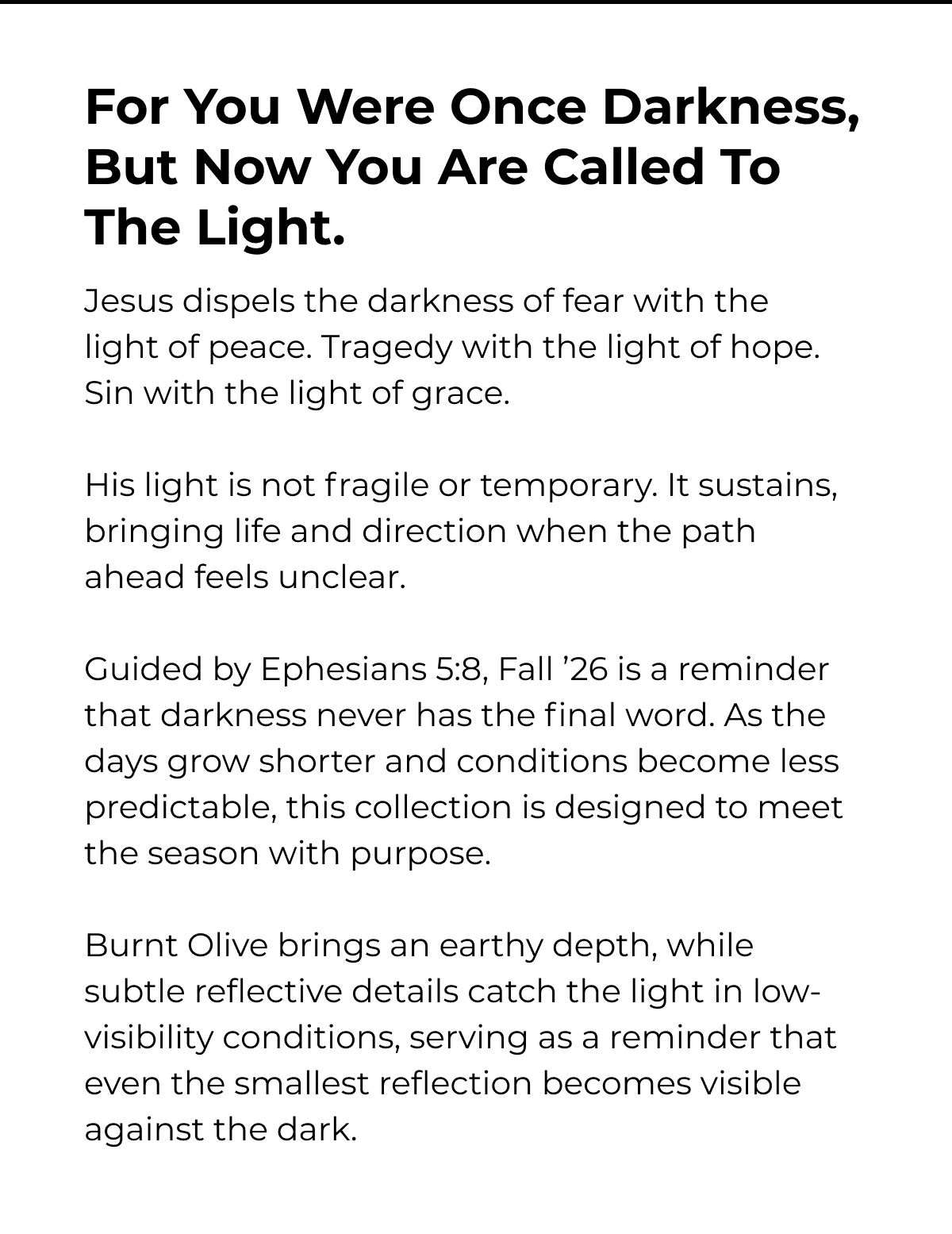 For You Were Once Darkness, But Now You Are Called To The Light. Jesus dispels the darkness of fear with the light of peace. Tragedy with the light of hope. Sin with the light of grace. His light is not fragile or temporary. It sustains, bringing life and direction when the path ahead feels unclear. Guided by Ephesians 5:8, Fall '26 is a reminder that darkness never has the final word. As the days grow shorter and conditions become less predictable, this collection is designed to meet the season with purpose. Burnt Olive brings an earthy depth, while subtle reflective details catch the light in low- visibility conditions, serving as a reminder that even the smallest reflection becomes visible against the dark.