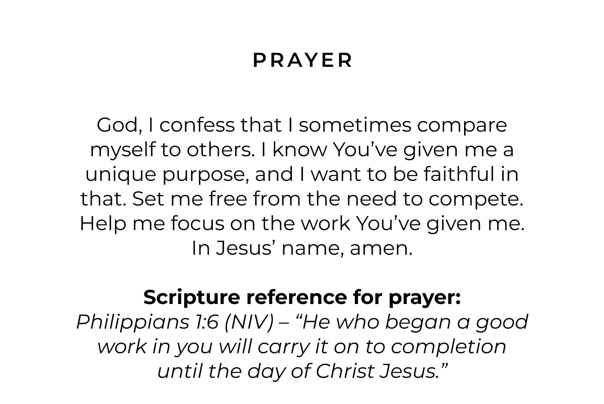 Prayer: God, I confess that I sometimes compare myself to others. I know You've given me a unique purpose, and I want to be faithful in that. Set me free from the need to compete. Help me focus on the work You've given me. In Jesus' name, amen.  Scripture reference for prayer: Philippians 1:6 (NIV) - 