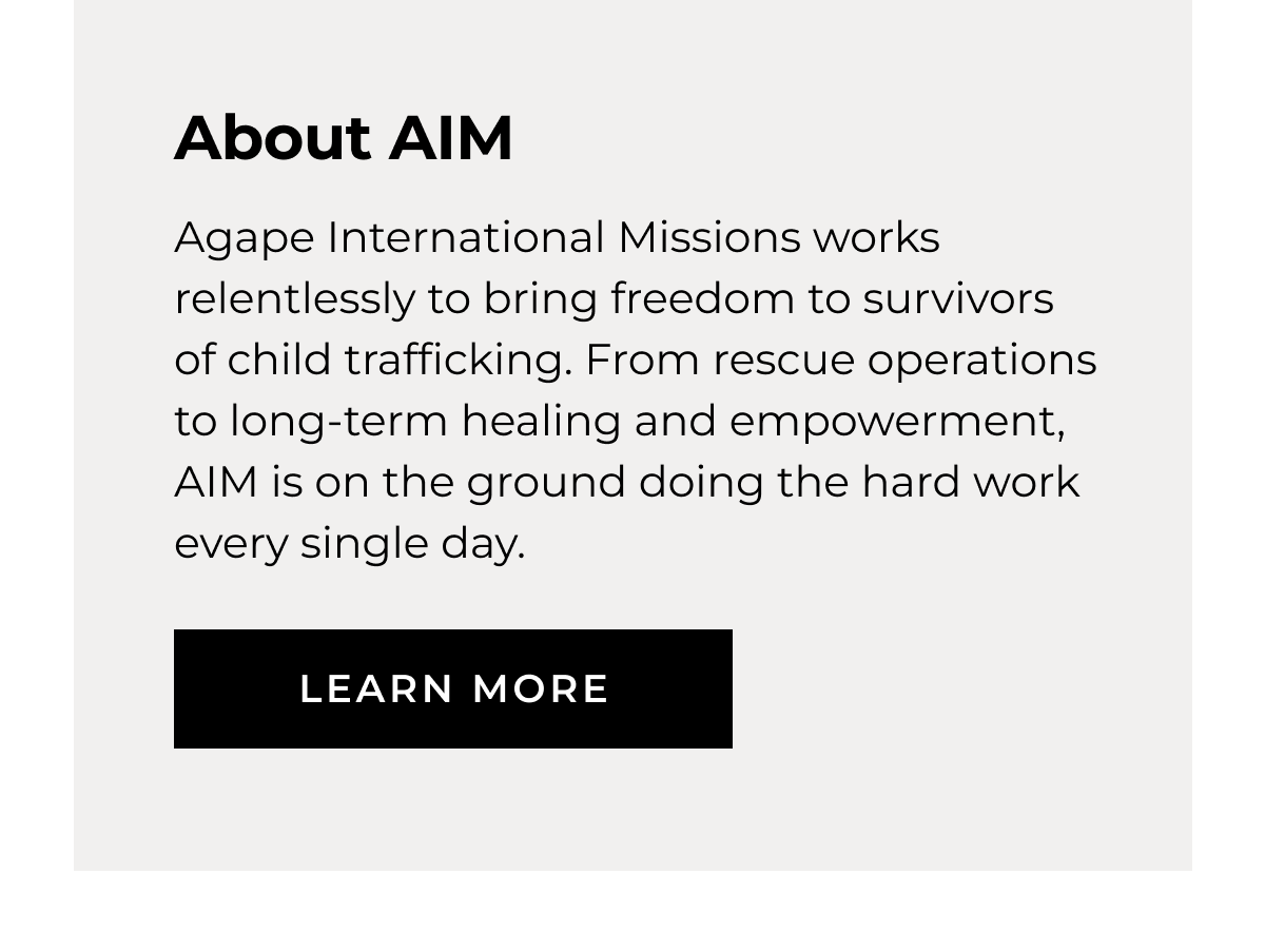 About AIM Agape International Missions works relentlessly to bring freedom to survivors of child trafficking. From rescue operations to long-term healing and empowerment, AIM is on the ground doing the hard work every single day. LEARN MORE