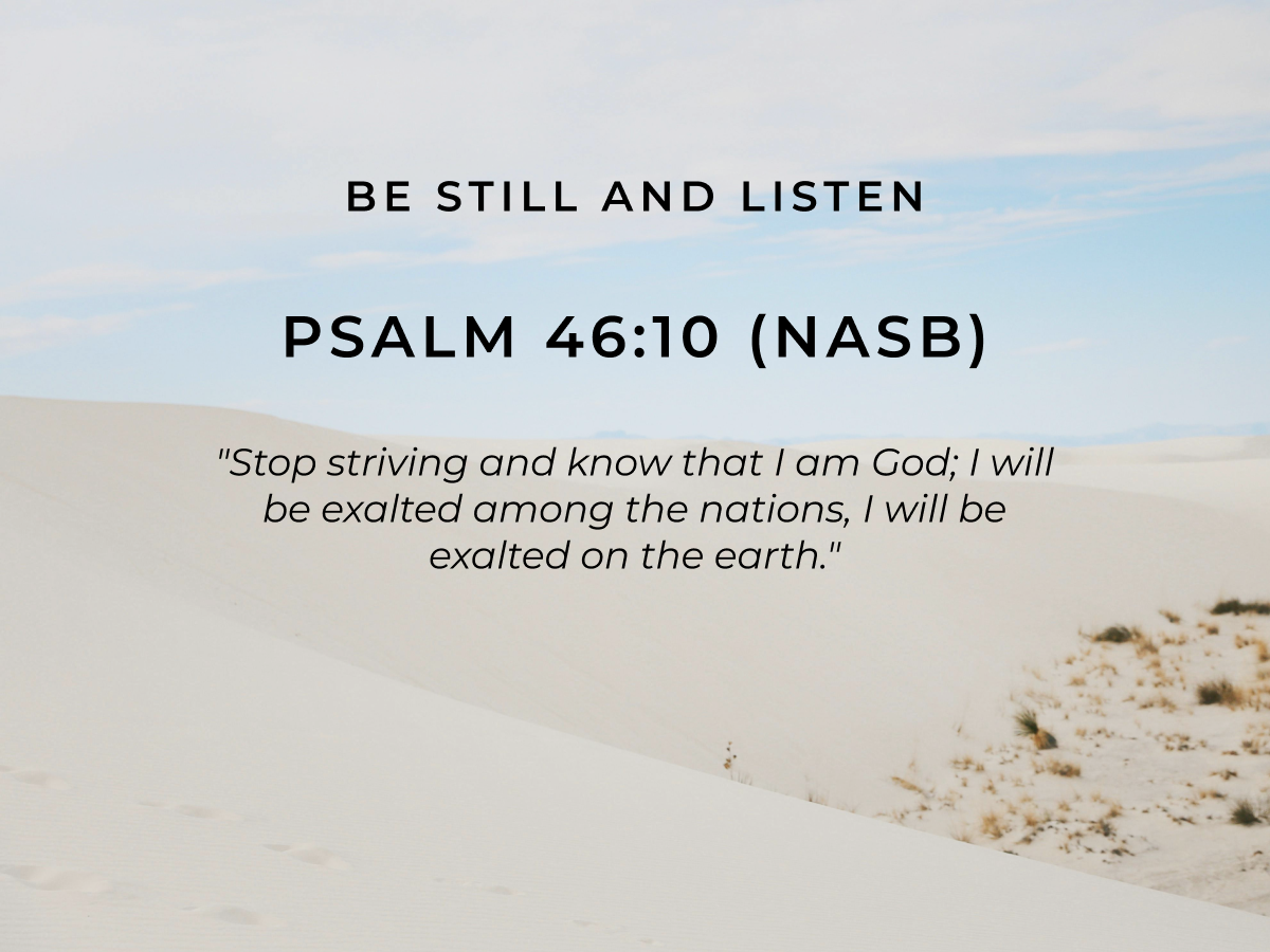 Be Still and Listen Psalm 46:10 (NASB)  "Stop striving and know that I am God; I will be exalted among the nations, I will be exalted on the earth."