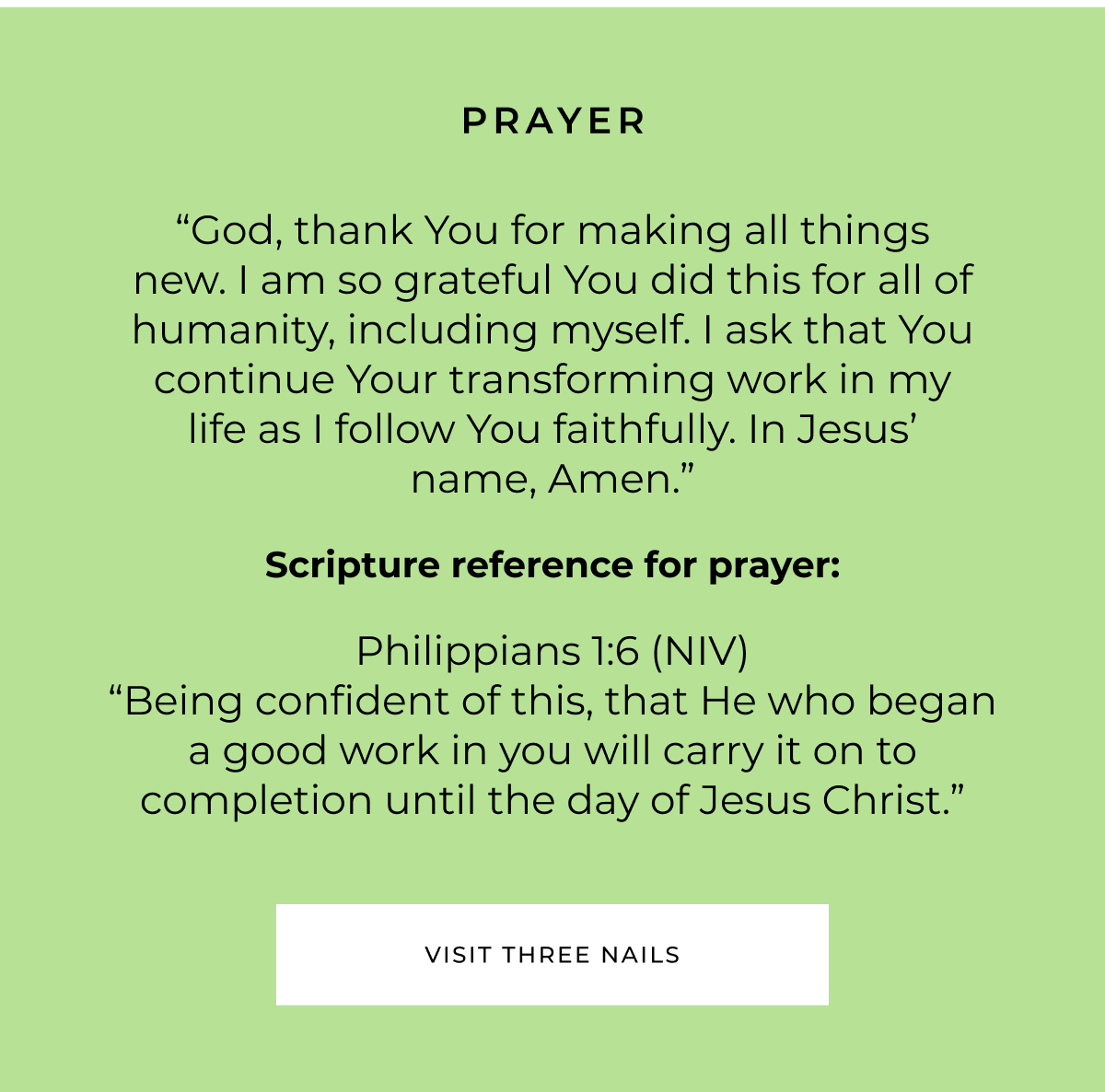 PRAYER "God, thank You for making all things new. I am so grateful You did this for all of humanity, including myself. I ask that You continue Your transforming work in my life as I follow You faithfully. In Jesus' name, Amen." Scripture reference for prayer: Philippians 1:6 (NIV) "Being confident of this, that He who began a good work in you will carry it on to completion until the day of Jesus Christ." VISIT THREE NAILS