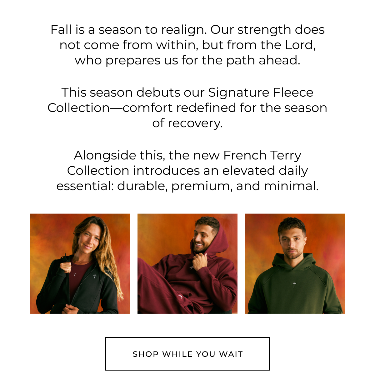 Fall is a season to realign. Our strength does not come from within, but from the Lord, who prepares us for the path ahead.    This season debuts our Signature Fleece Collection-comfort redefined for the season of recovery.     Alongside this, the new French Terry Collection introduces an elevated daily essential: durable, premium, and minimal. shop while you wait
