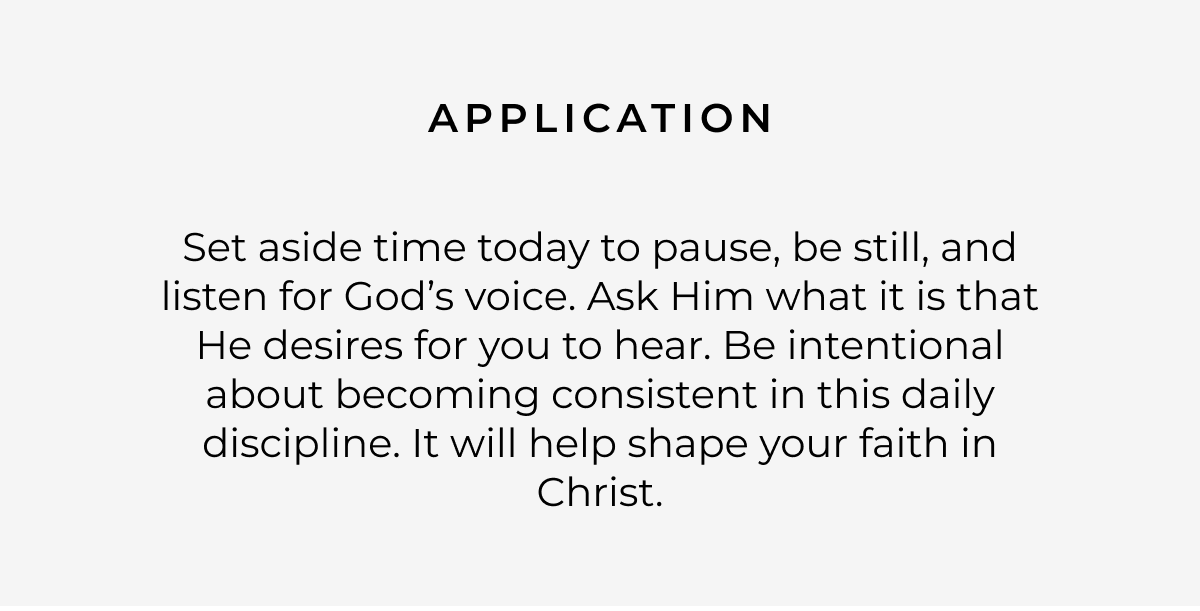 Application: Set aside time today to pause, be still, and listen for God's voice. Ask Him what it is that He desires for you to hear. Be intentional about becoming consistent in this daily discipline. It will help shape your faith in Christ.