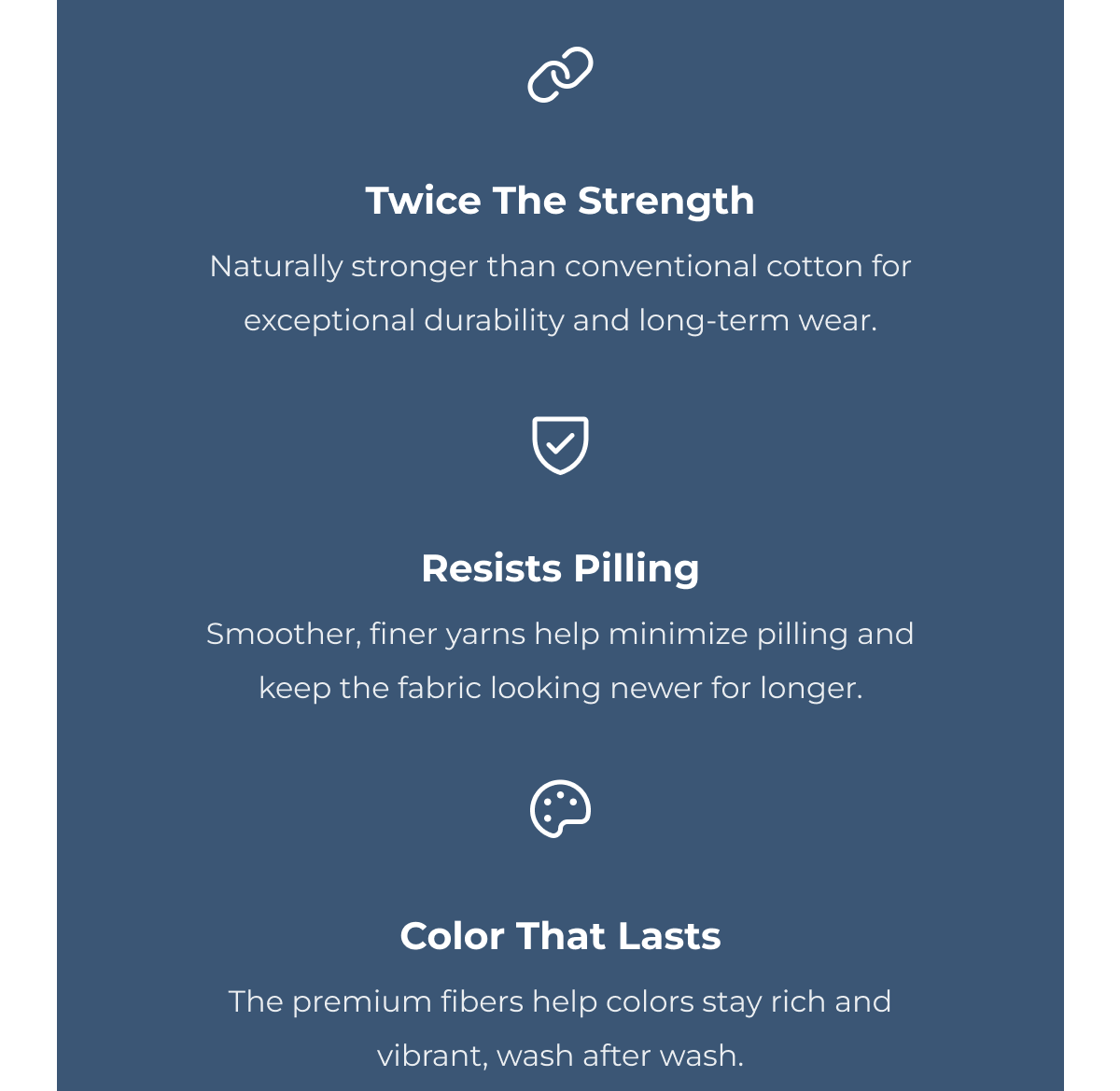 Twice The Strength Naturally stronger than conventional cotton for exceptional durability and long-term wear. Resists Pilling Smoother, finer yarns help minimize pilling and keep the fabric looking newer for longer. Color That Lasts The premium fibers help colors stay rich and vibrant, wash after wash.