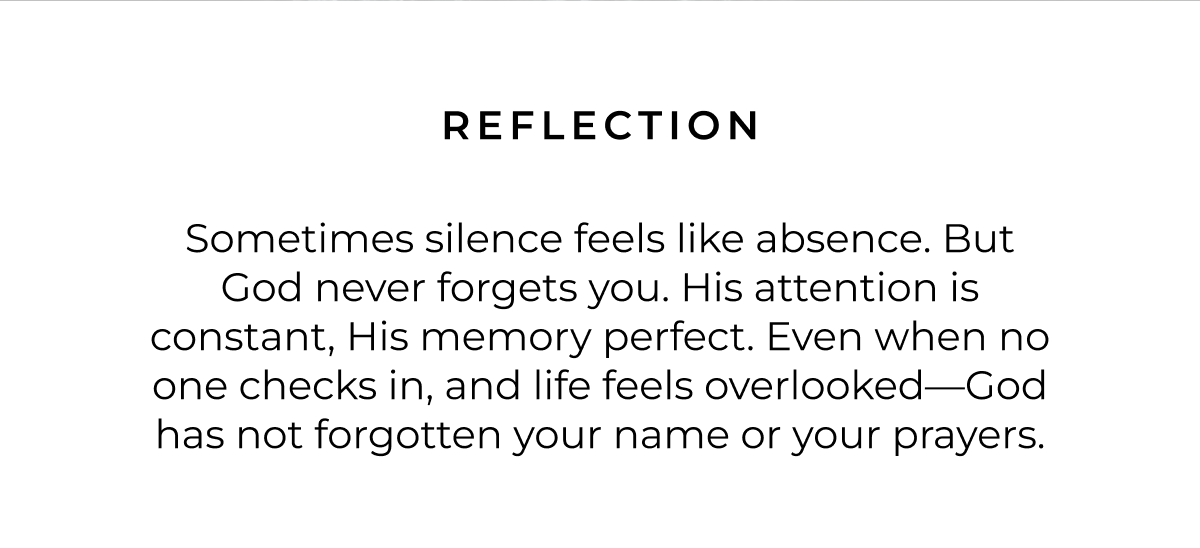Reflection: Sometimes silence feels like absence. But God never forgets you. His attention is constant, His memory perfect. Even when no one checks in, and life feels overlooked-God has not forgotten your name or your prayers. 