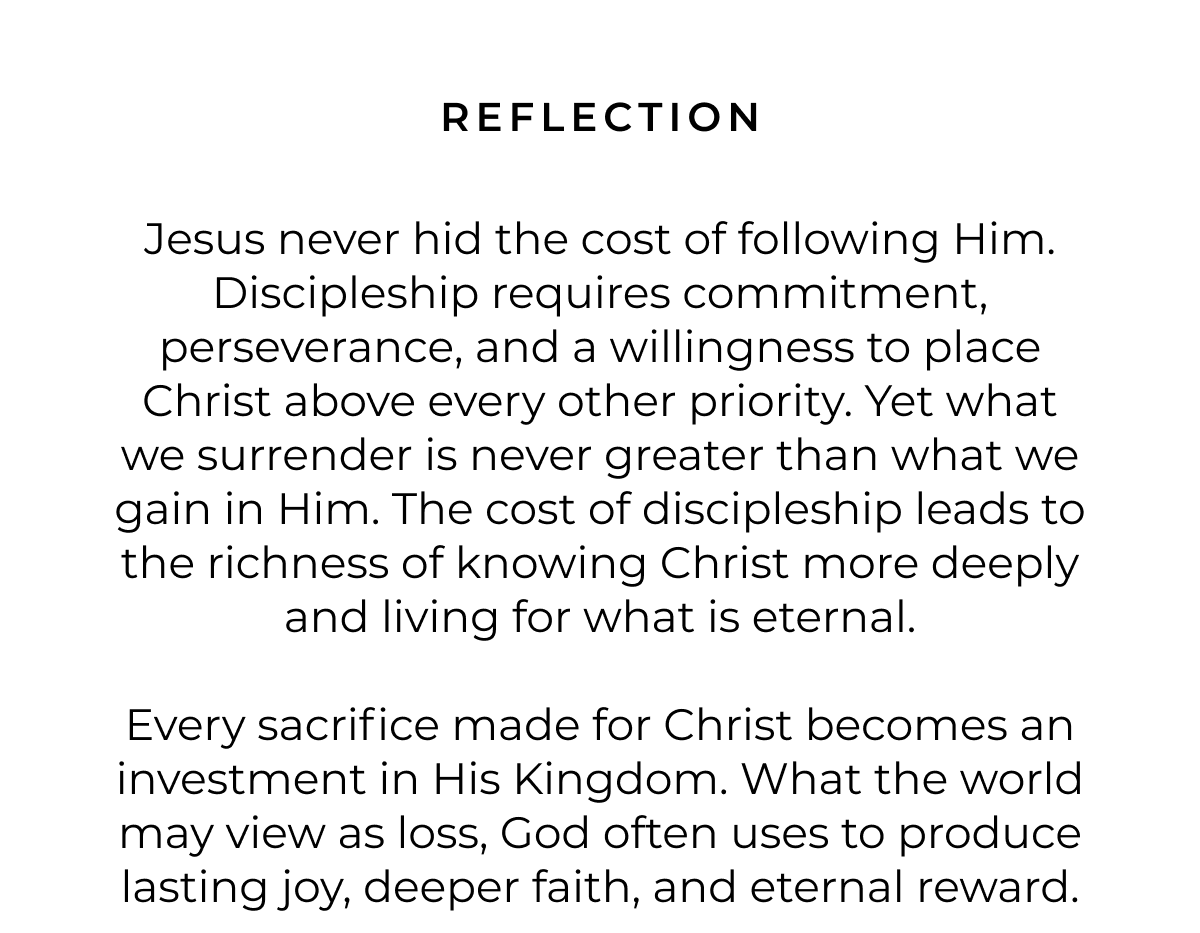 REFLECTION Jesus never hid the cost of following Him. Discipleship requires commitment, perseverance, and a willingness to place Christ above every other priority. Yet what we surrender is never greater than what we gain in Him. The cost of discipleship leads to the richness of knowing Christ more deeply and living for what is eternal. Every sacrifice made for Christ becomes an investment in His Kingdom. What the world may view as loss, God often uses to produce lasting joy, deeper faith, and eternal reward.