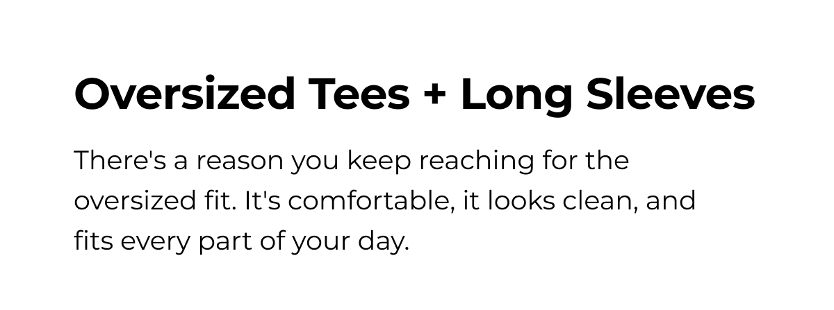 Oversized Tees + Long Sleeves There's a reason you keep reaching for the oversized fit. It's comfortable, it looks clean, and fits every part of your day.