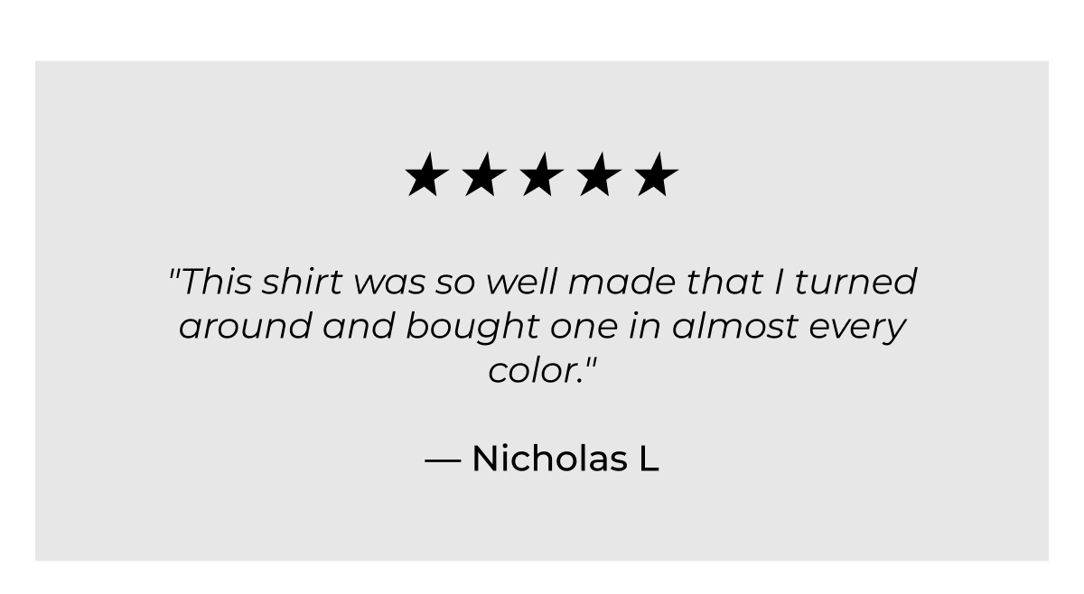 "This shirt was so well made that I turned around and bought one in almost every color." - Nicholas L