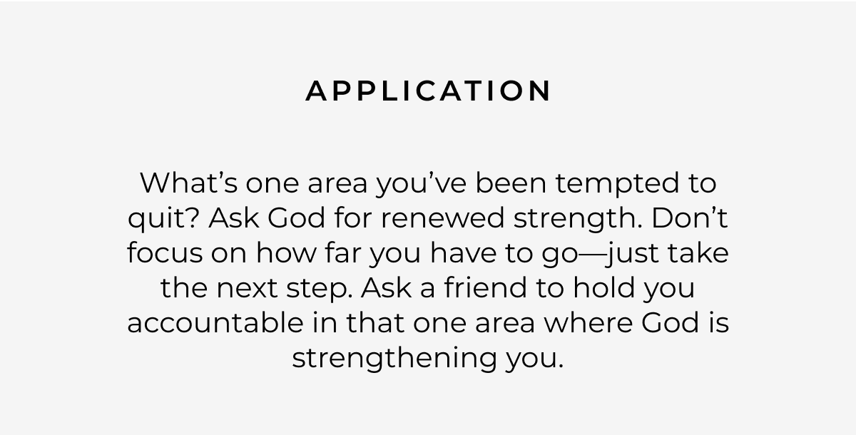 Application: What's one area you've been tempted to quit? Ask God for renewed strength. Don't focus on how far you have to go-just take the next step. Ask a friend to hold you accountable in that one area where God is strengthening you