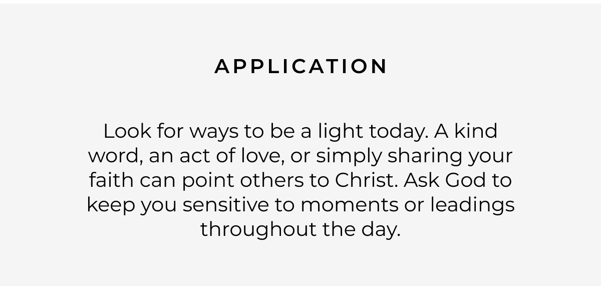 Application: Look for ways to be a light today. A kind word, an act of love, or simply sharing your faith can point others to Christ. Ask God to keep you sensitive to moments or leadings throughout the day.