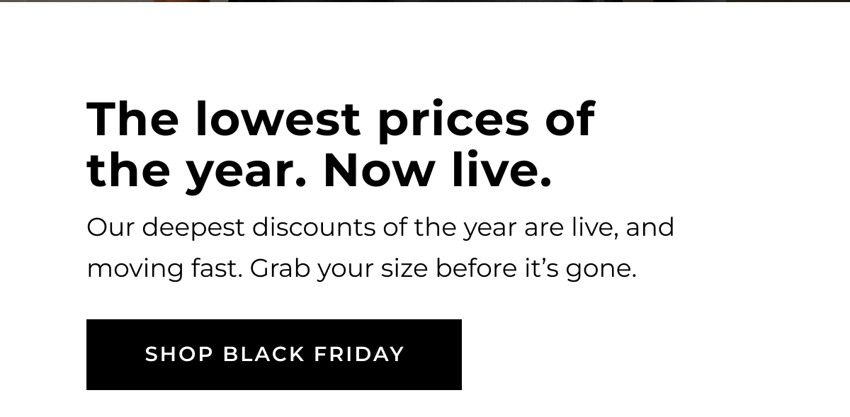 The lowest prices of the year. Now Live. SHOP BLACK FRIDAY