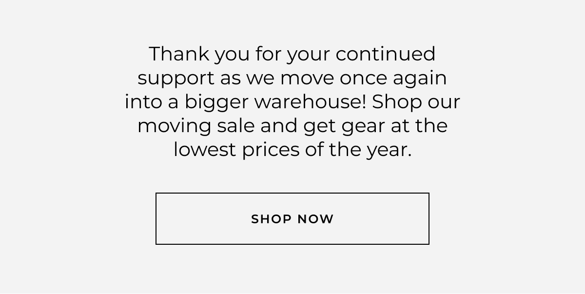 Thank you for your continued support as we move once again into a bigger warehouse! Shop our moving sale and get gear at the lowest prices of the year. 
